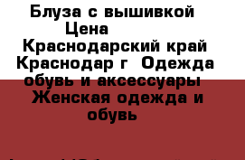 Блуза с вышивкой › Цена ­ 3 000 - Краснодарский край, Краснодар г. Одежда, обувь и аксессуары » Женская одежда и обувь   